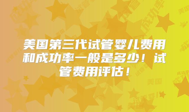 美国第三代试管婴儿费用和成功率一般是多少!试管费用评估!