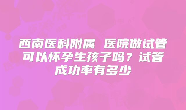 西南医科附属 医院做试管可以怀孕生孩子吗?试管成功率有多少