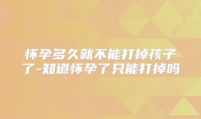 怀孕多久就不能打掉孩子了-知道怀孕了只能打掉吗