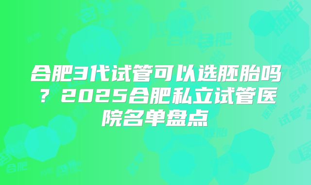 合肥3代试管可以选胚胎吗?2025合肥私立试管医院名单盘点
