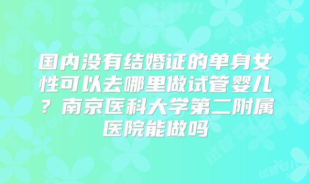 国内没有结婚证的单身女性可以去哪里做试管婴儿?南京医科大学第二附属医院能做吗