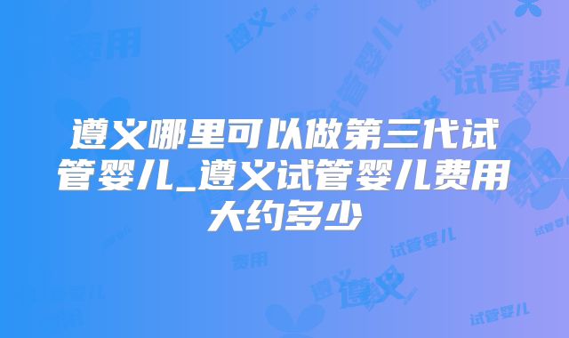 遵义哪里可以做第三代试管婴儿_遵义试管婴儿费用大约多少