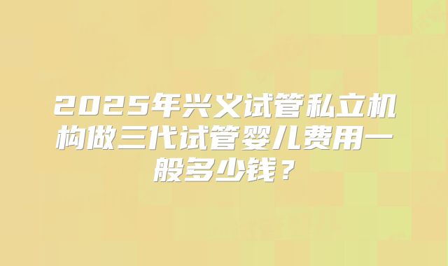 2025年兴义试管私立机构做三代试管婴儿费用一般多少钱？