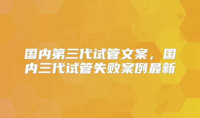 国内第三代试管文案,国内三代试管失败案例最新