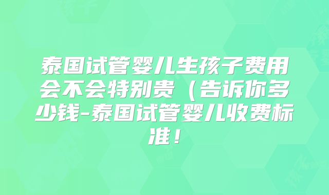 泰国试管婴儿生孩子费用会不会特别贵(告诉你多少钱-泰国试管婴儿收费标准!