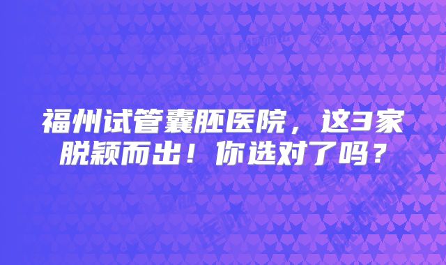 福州试管囊胚医院，这3家脱颖而出！你选对了吗？
