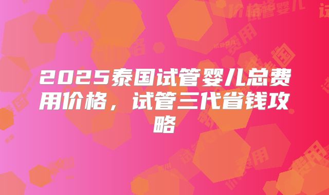 2025泰国试管婴儿总费用价格，试管三代省钱攻略