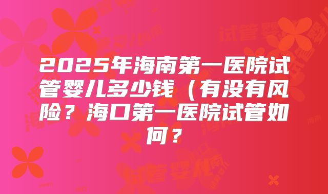 2025年海南第一医院试管婴儿多少钱(有没有风险?海口第一医院试管如何?
