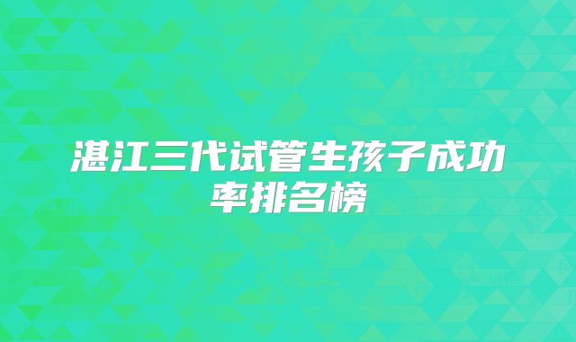 湛江三代试管生孩子成功率排名榜