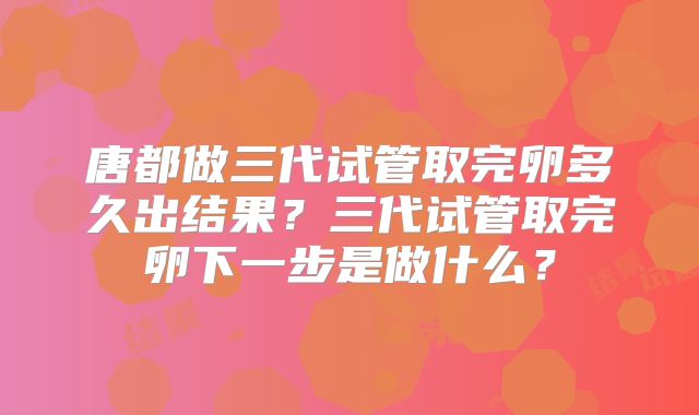 唐都做三代试管取完卵多久出结果？三代试管取完卵下一步是做什么？