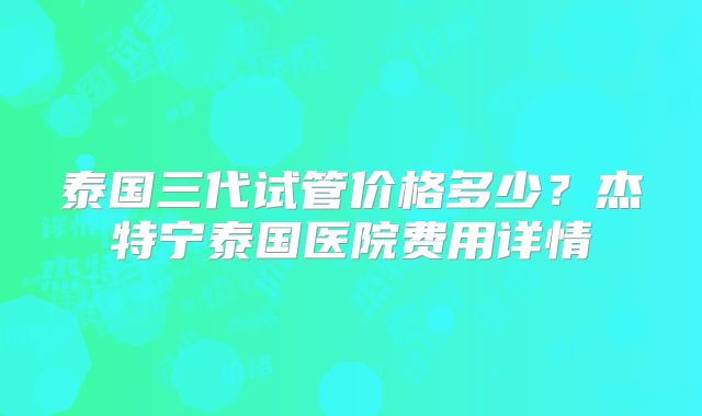 泰国三代试管价格多少?杰特宁泰国医院费用详情