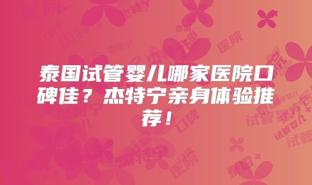 泰国试管婴儿哪家医院口碑佳?杰特宁亲身体验推荐!