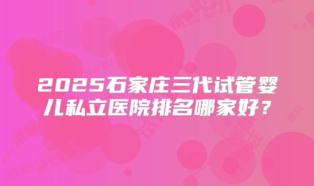2025石家庄三代试管婴儿私立医院排名哪家好？