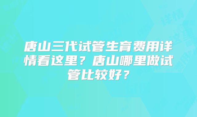 唐山三代试管生育费用详情看这里?唐山哪里做试管比较好?