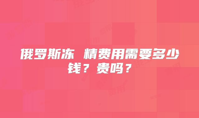 俄罗斯冻 精费用需要多少钱?贵吗?