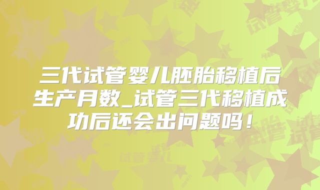 三代试管婴儿胚胎移植后生产月数_试管三代移植成功后还会出问题吗！