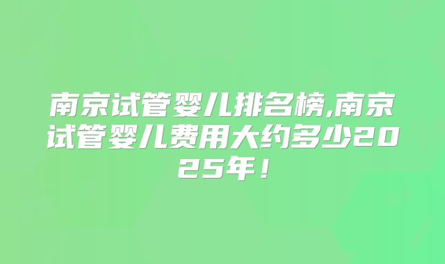南京试管婴儿排名榜,南京试管婴儿费用大约多少2025年!