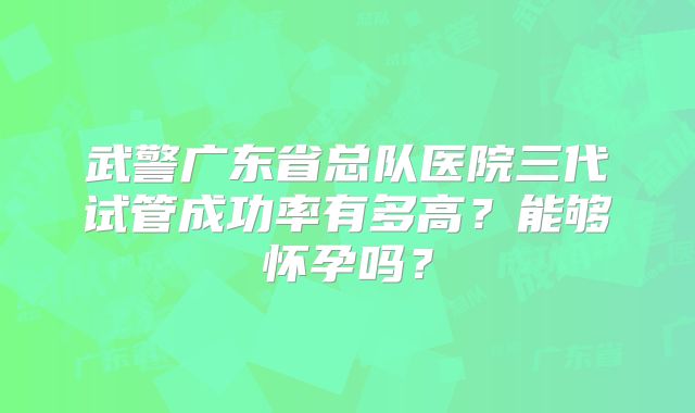 武警广东省总队医院三代试管成功率有多高?能够怀孕吗?