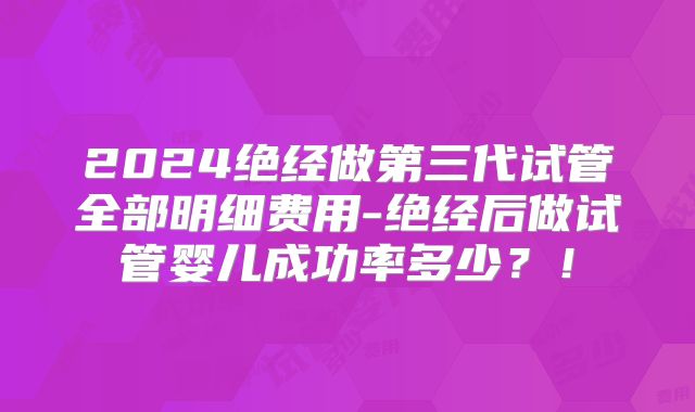 2024绝经做第三代试管全部明细费用-绝经后做试管婴儿成功率多少？！