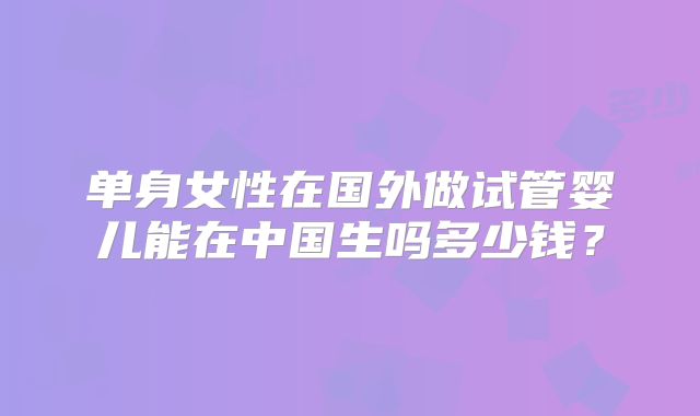 单身女性在国外做试管婴儿能在中国生吗多少钱？