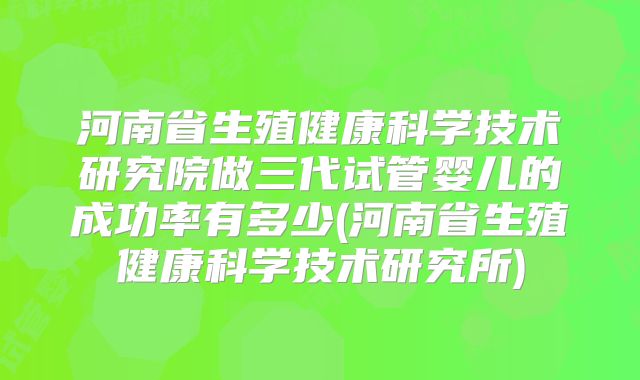 河南省生殖健康科学技术研究院做三代试管婴儿的成功率有多少(河南省生殖健康科学技术研究所)