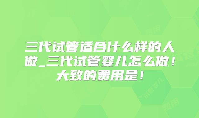 三代试管适合什么样的人做_三代试管婴儿怎么做！大致的费用是！