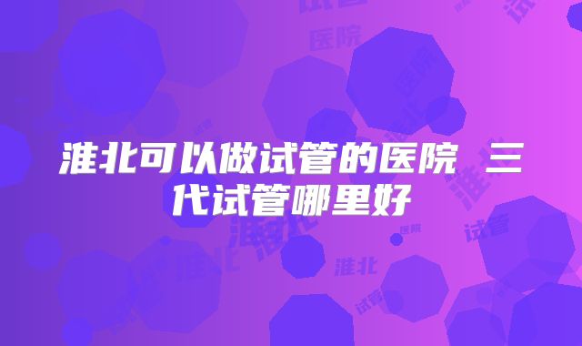 淮北可以做试管的医院 三代试管哪里好