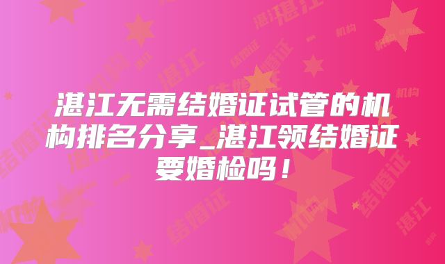 湛江无需结婚证试管的机构排名分享_湛江领结婚证要婚检吗！