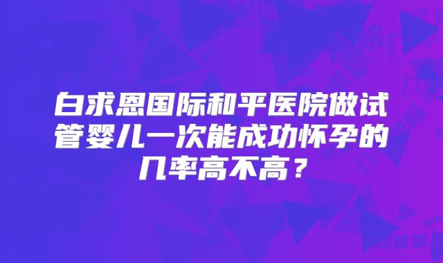 白求恩国际和平医院做试管婴儿一次能成功怀孕的几率高不高？