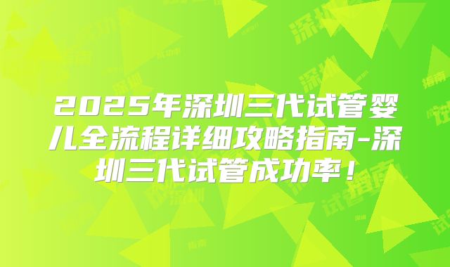2025年深圳三代试管婴儿全流程详细攻略指南-深圳三代试管成功率！