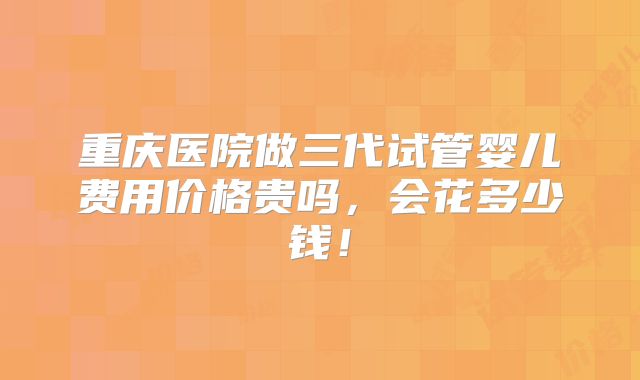 重庆医院做三代试管婴儿费用价格贵吗,会花多少钱!