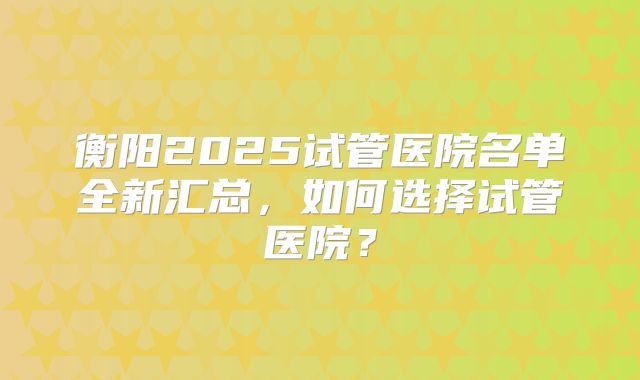 衡阳2025试管医院名单全新汇总，如何选择试管医院？