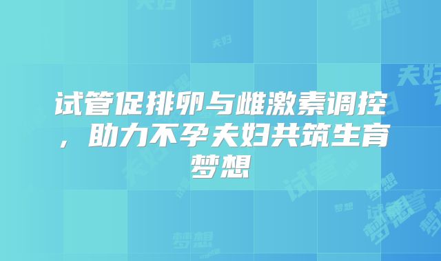 试管促排卵与雌激素调控，助力不孕夫妇共筑生育梦想