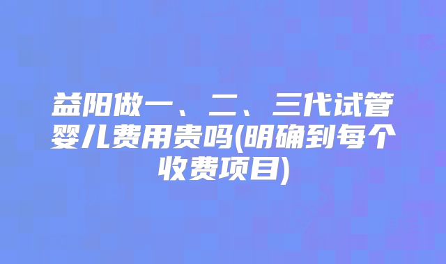 益阳做一、二、三代试管婴儿费用贵吗(明确到每个收费项目)