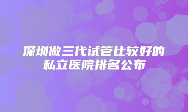 深圳做三代试管比较好的私立医院排名公布