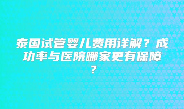 泰国试管婴儿费用详解?成功率与医院哪家更有保障?
