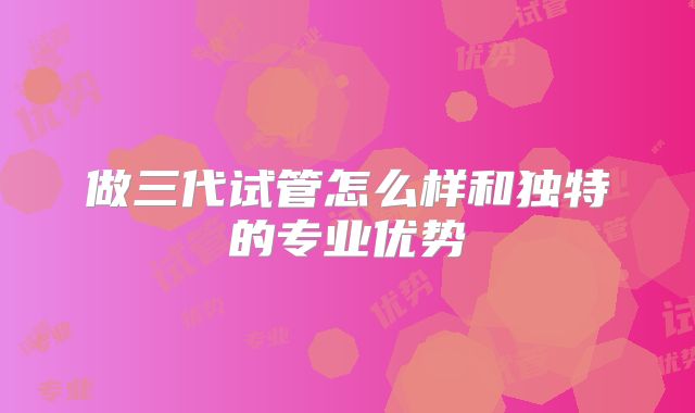 做三代试管怎么样和独特的专业优势