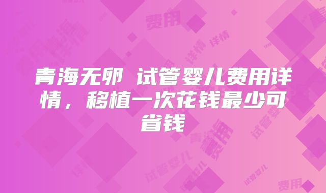 青海无卵�试管婴儿费用详情，移植一次花钱最少可省钱