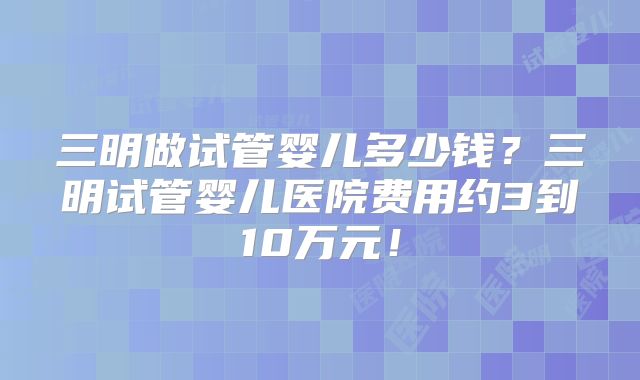 三明做试管婴儿多少钱?三明试管婴儿医院费用约3到10万元!