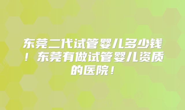 东莞二代试管婴儿多少钱！东莞有做试管婴儿资质的医院！