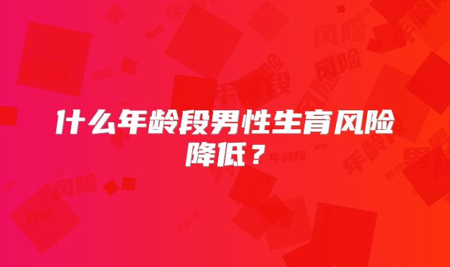 什么年龄段男性生育风险降低?