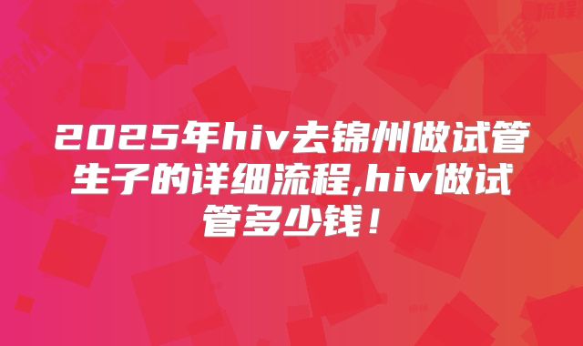 2025年hiv去锦州做试管生子的详细流程,hiv做试管多少钱!