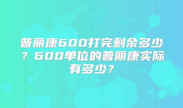 普丽康600打完剩余多少？600单位的普丽康实际有多少？