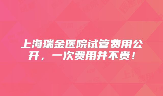 上海瑞金医院试管费用公开，一次费用并不贵！