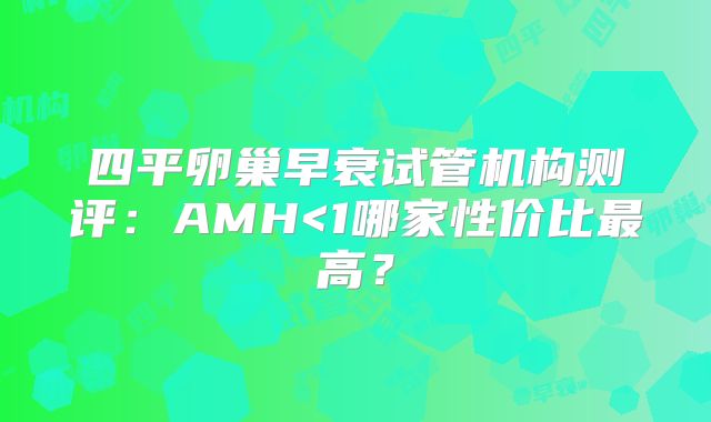 四平卵巢早衰试管机构测评：AMH<1哪家性价比最高？