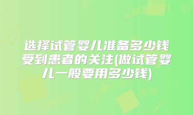 选择试管婴儿准备多少钱受到患者的关注(做试管婴儿一般要用多少钱)