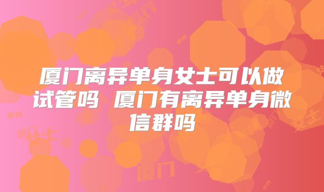 厦门离异单身女士可以做试管吗 厦门有离异单身微信群吗