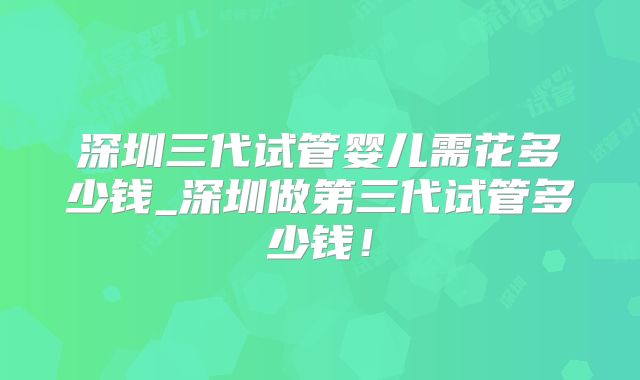 深圳三代试管婴儿需花多少钱_深圳做第三代试管多少钱！