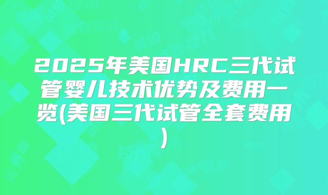 2025年美国HRC三代试管婴儿技术优势及费用一览(美国三代试管全套费用)