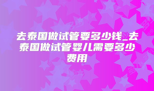 去泰国做试管要多少钱_去泰国做试管婴儿需要多少费用